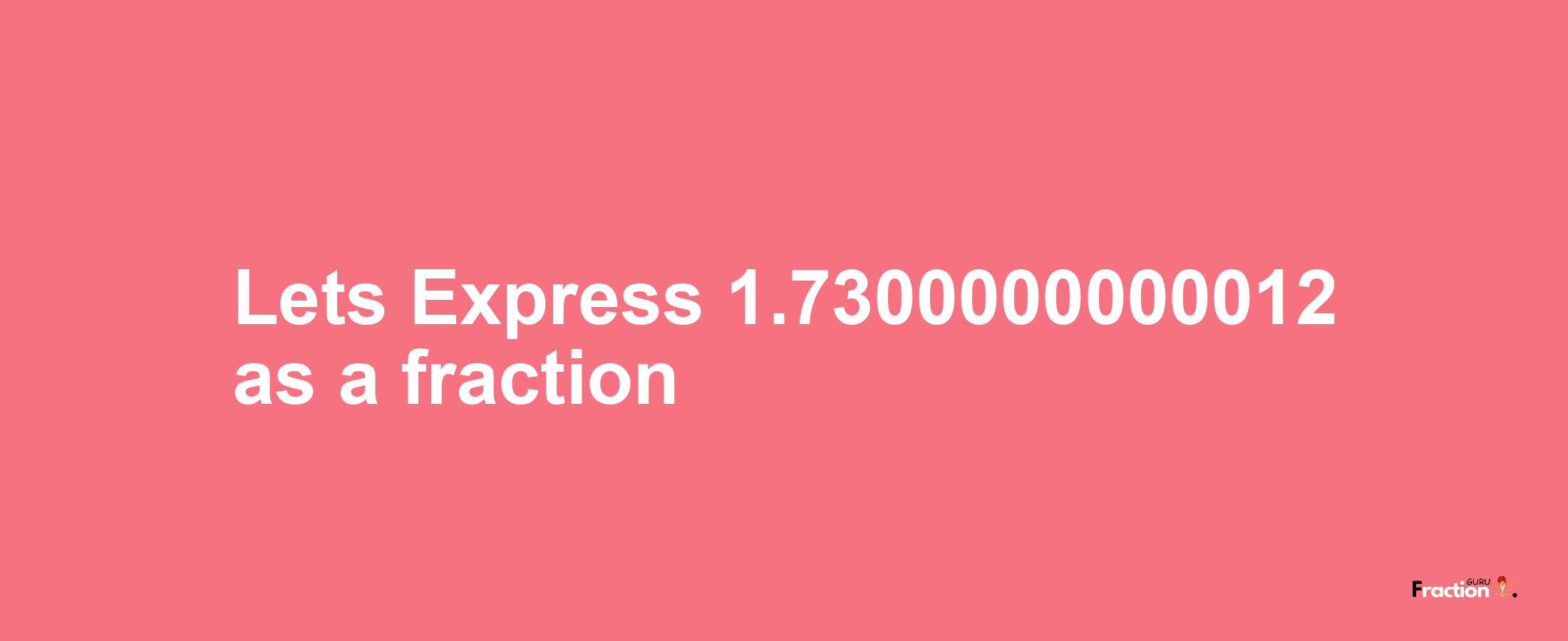 Lets Express 1.7300000000012 as afraction